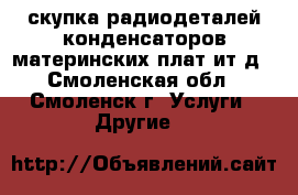 скупка радиодеталей конденсаторов материнских плат ит д - Смоленская обл., Смоленск г. Услуги » Другие   